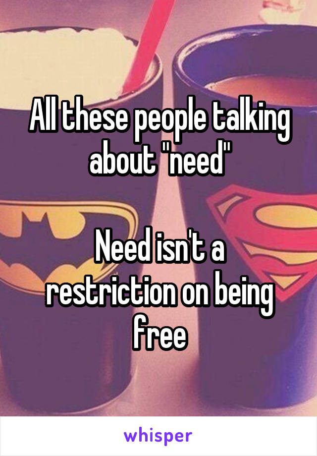 All these people talking about "need"

Need isn't a restriction on being free