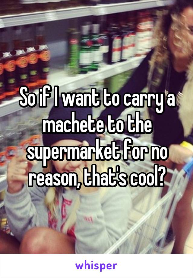 So if I want to carry a machete to the supermarket for no reason, that's cool?