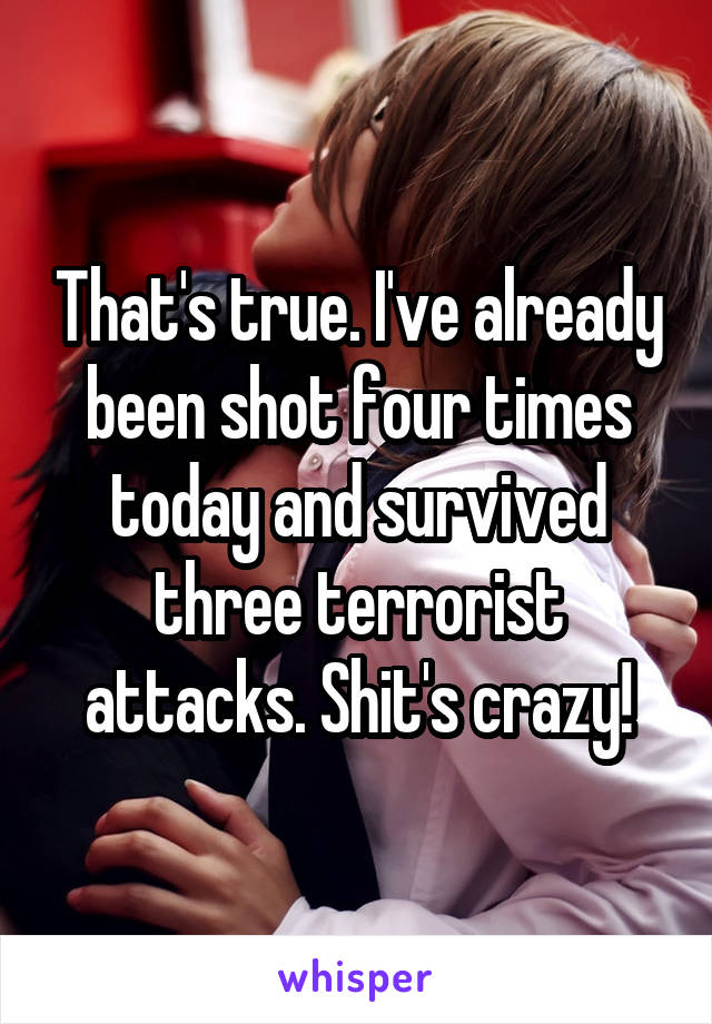 That's true. I've already been shot four times today and survived three terrorist attacks. Shit's crazy!