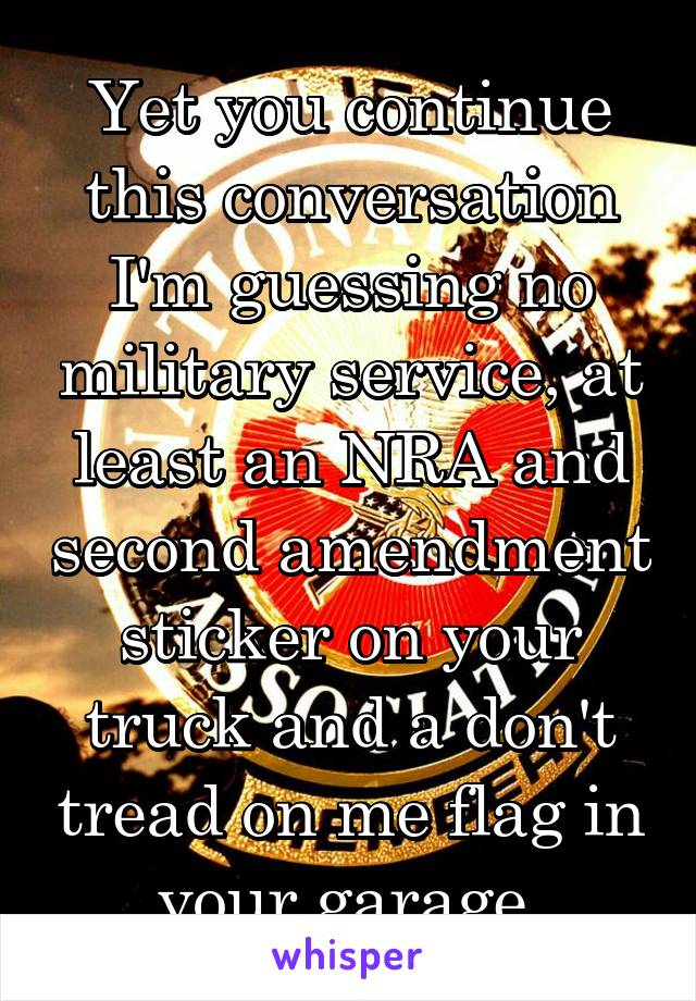 Yet you continue this conversation I'm guessing no military service, at least an NRA and second amendment sticker on your truck and a don't tread on me flag in your garage.