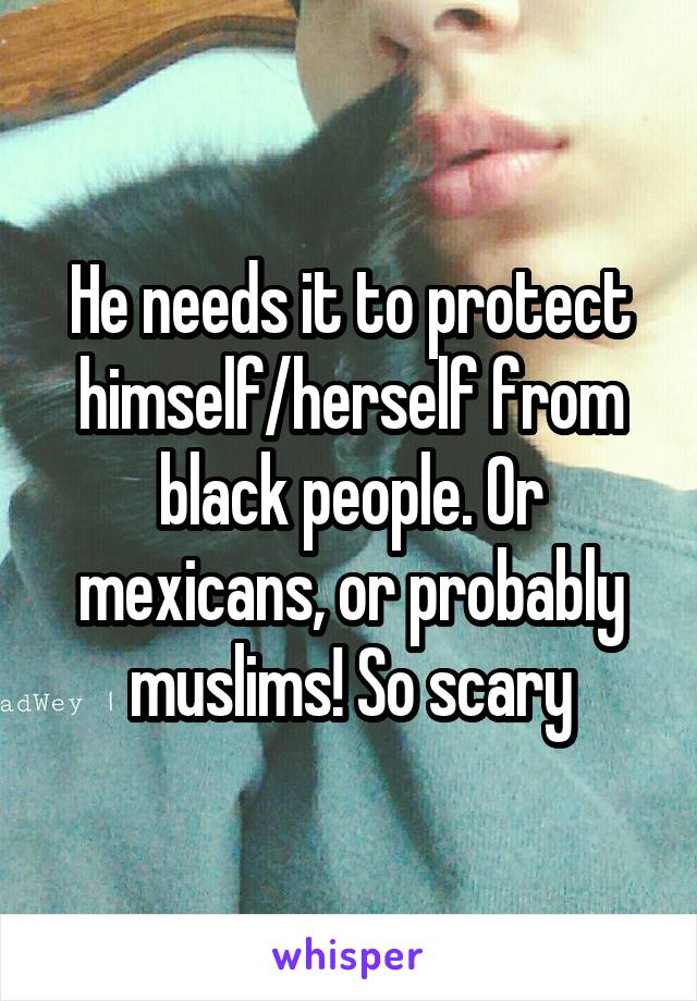 He needs it to protect himself/herself from black people. Or mexicans, or probably muslims! So scary