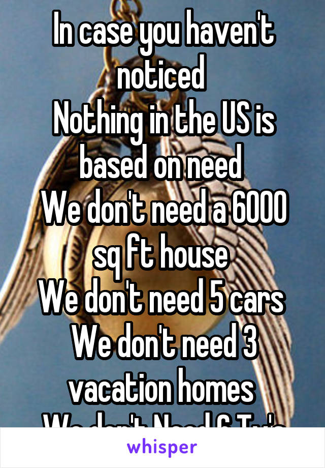 In case you haven't noticed 
Nothing in the US is based on need 
We don't need a 6000 sq ft house 
We don't need 5 cars 
We don't need 3 vacation homes 
We don't Need 6 Tv's