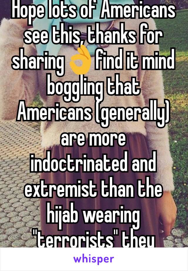 Hope lots of Americans see this, thanks for sharing👌find it mind boggling that Americans (generally) are more indoctrinated and extremist than the hijab wearing "terrorists" they villainise