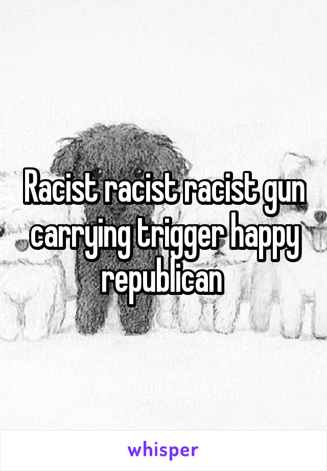 Racist racist racist gun carrying trigger happy republican 