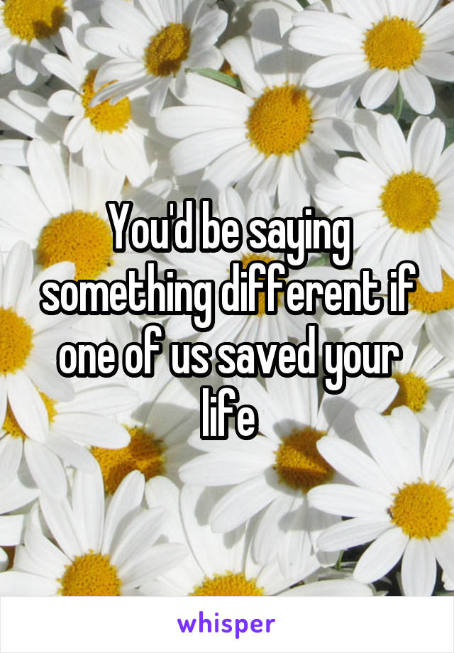 You'd be saying something different if one of us saved your life