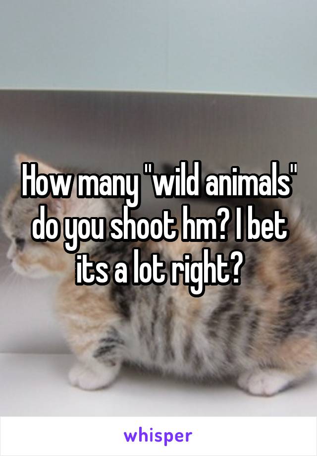 How many "wild animals" do you shoot hm? I bet its a lot right?