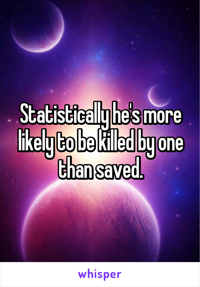 Statistically he's more likely to be killed by one than saved.