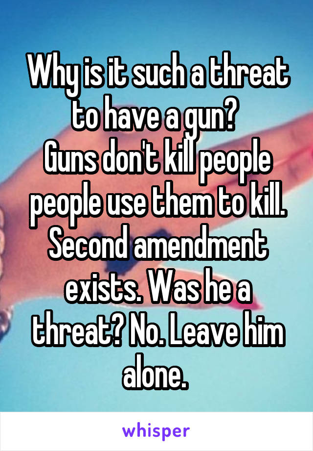 Why is it such a threat to have a gun? 
Guns don't kill people people use them to kill.
Second amendment exists. Was he a threat? No. Leave him alone. 