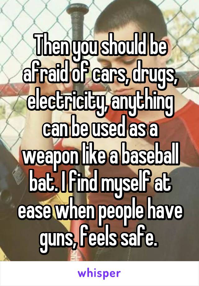 Then you should be afraid of cars, drugs, electricity, anything can be used as a weapon like a baseball bat. I find myself at ease when people have guns, feels safe. 