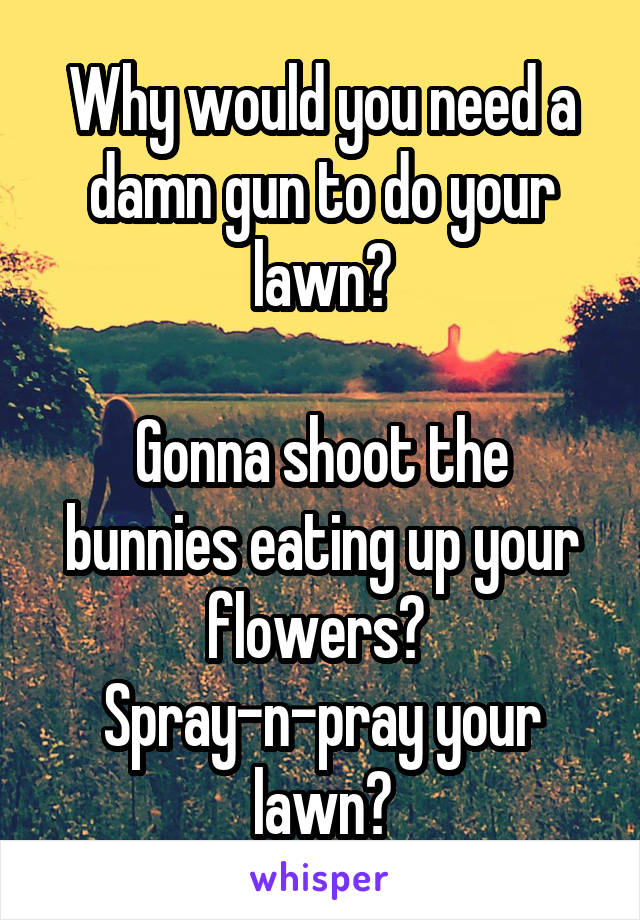 Why would you need a damn gun to do your lawn?

Gonna shoot the bunnies eating up your flowers? 
Spray-n-pray your lawn?