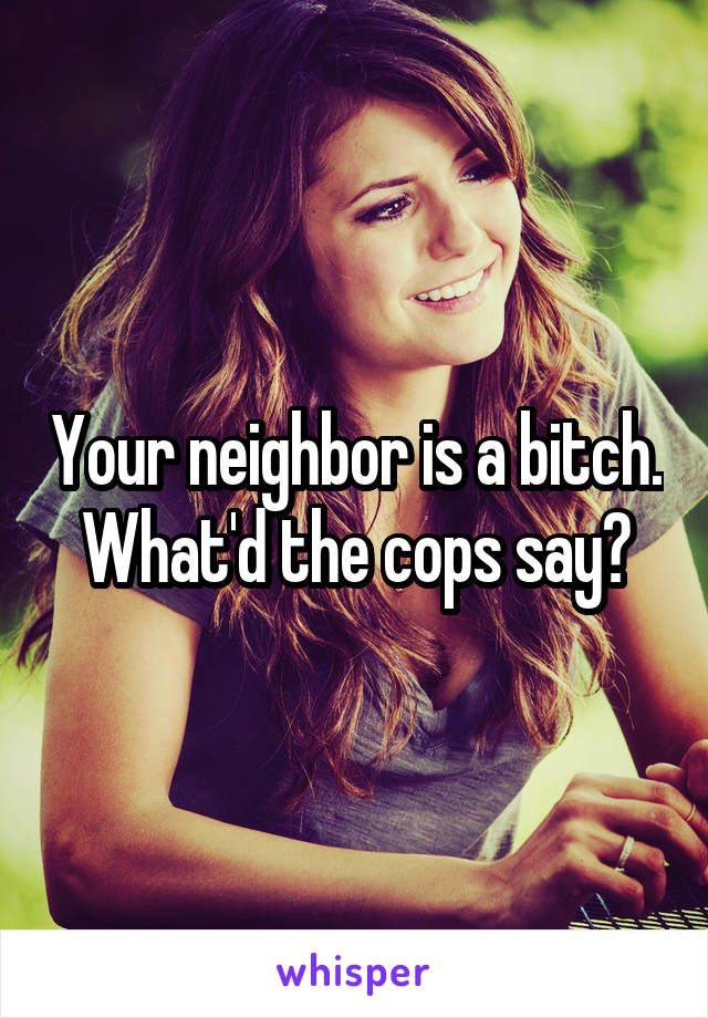 Your neighbor is a bitch. What'd the cops say?