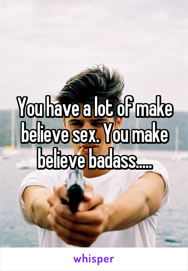 You have a lot of make believe sex. You make believe badass.....