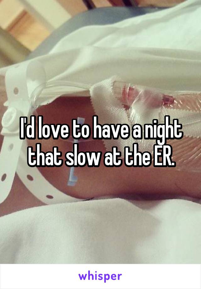 I'd love to have a night that slow at the ER.