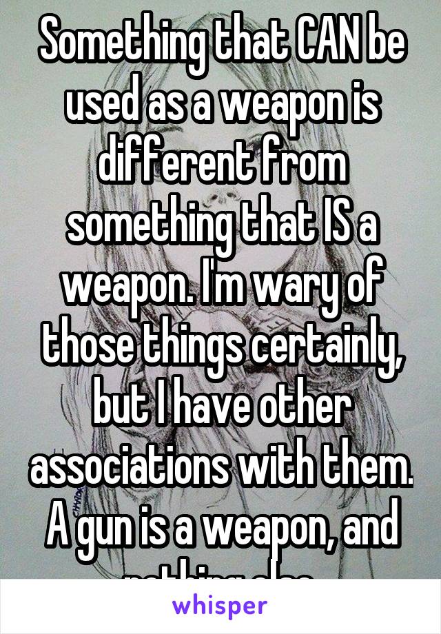 Something that CAN be used as a weapon is different from something that IS a weapon. I'm wary of those things certainly, but I have other associations with them. A gun is a weapon, and nothing else.