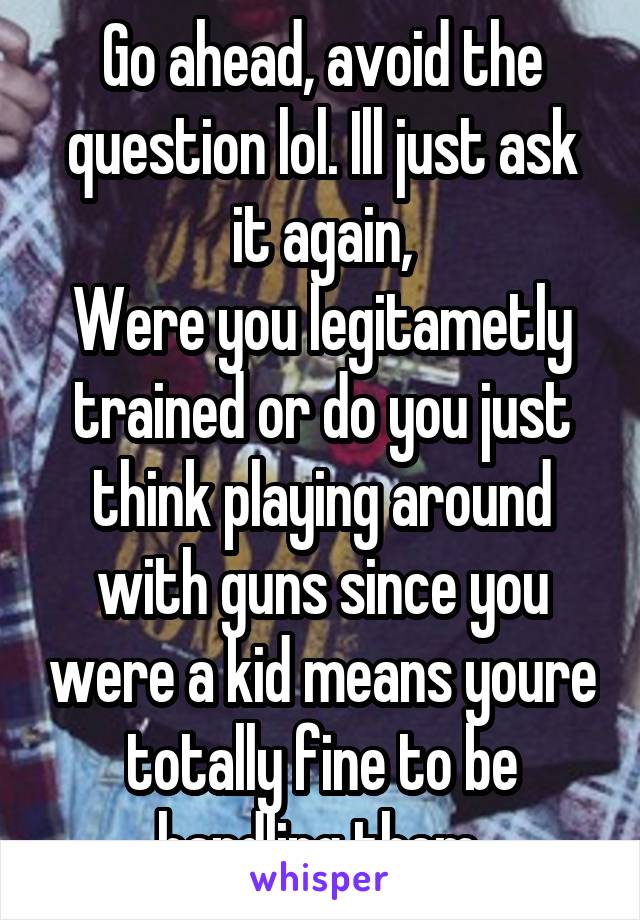 Go ahead, avoid the question lol. Ill just ask it again,
Were you legitametly trained or do you just think playing around with guns since you were a kid means youre totally fine to be handling them 