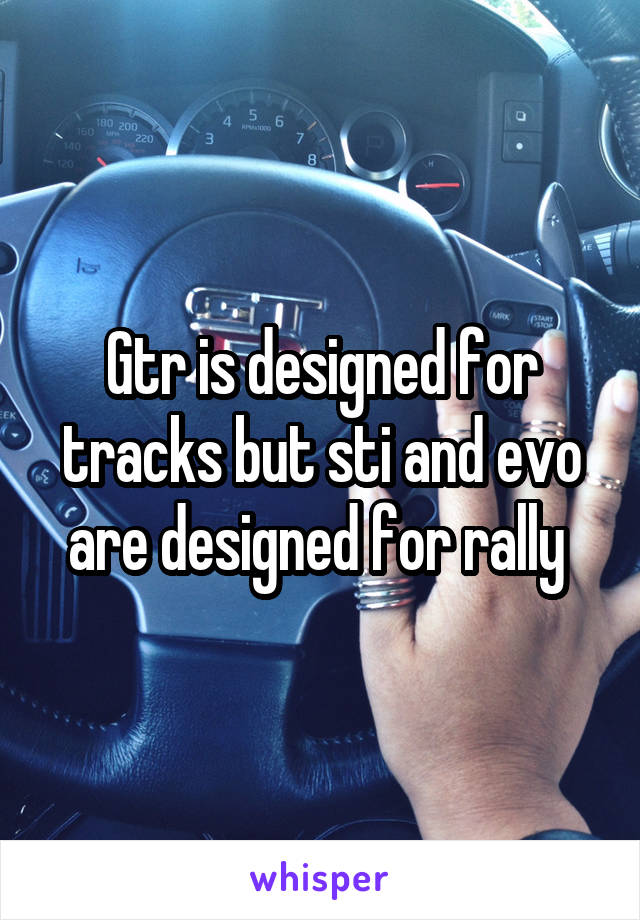 Gtr is designed for tracks but sti and evo are designed for rally 