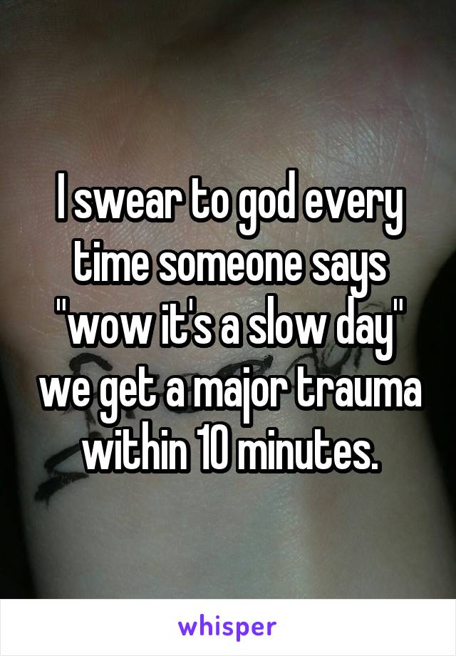 I swear to god every time someone says "wow it's a slow day" we get a major trauma within 10 minutes.