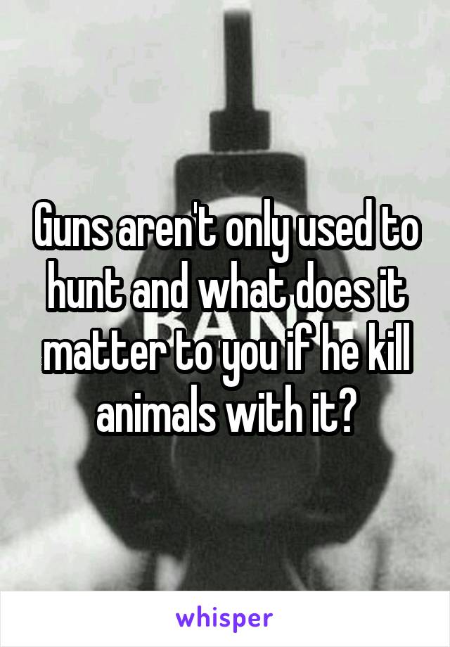 Guns aren't only used to hunt and what does it matter to you if he kill animals with it?