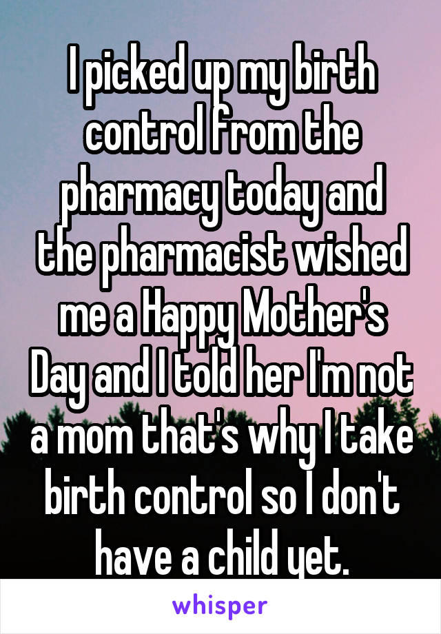 I picked up my birth control from the pharmacy today and the pharmacist wished me a Happy Mother's Day and I told her I'm not a mom that's why I take birth control so I don't have a child yet.
