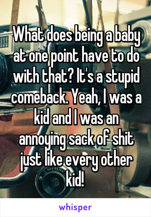 What does being a baby at one point have to do with that? It's a stupid comeback. Yeah, I was a kid and I was an annoying sack of shit just like every other kid! 