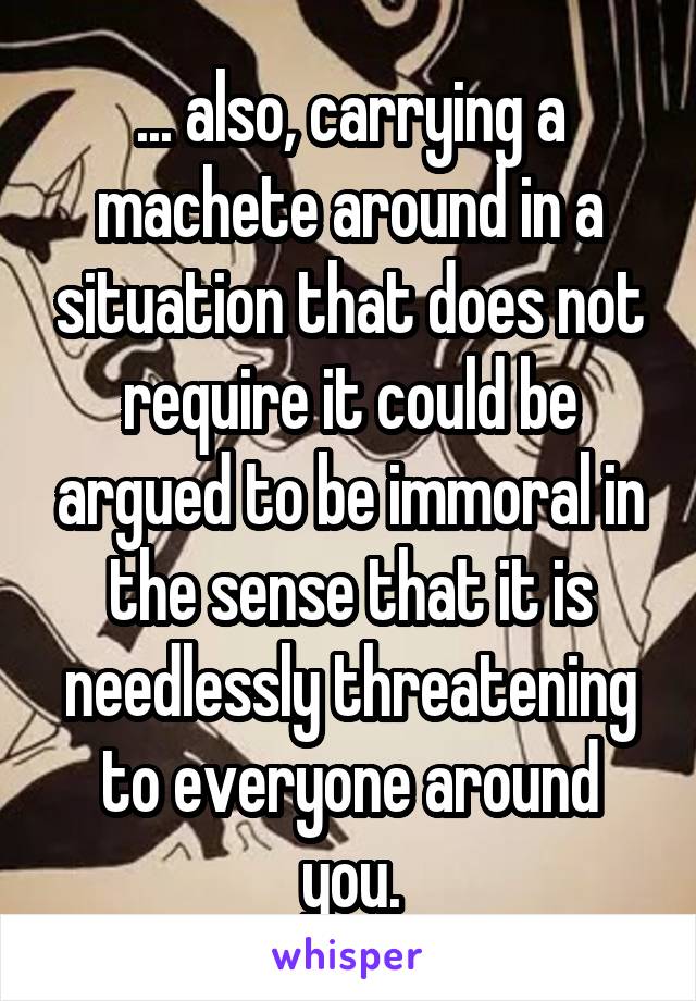 ... also, carrying a machete around in a situation that does not require it could be argued to be immoral in the sense that it is needlessly threatening to everyone around you.