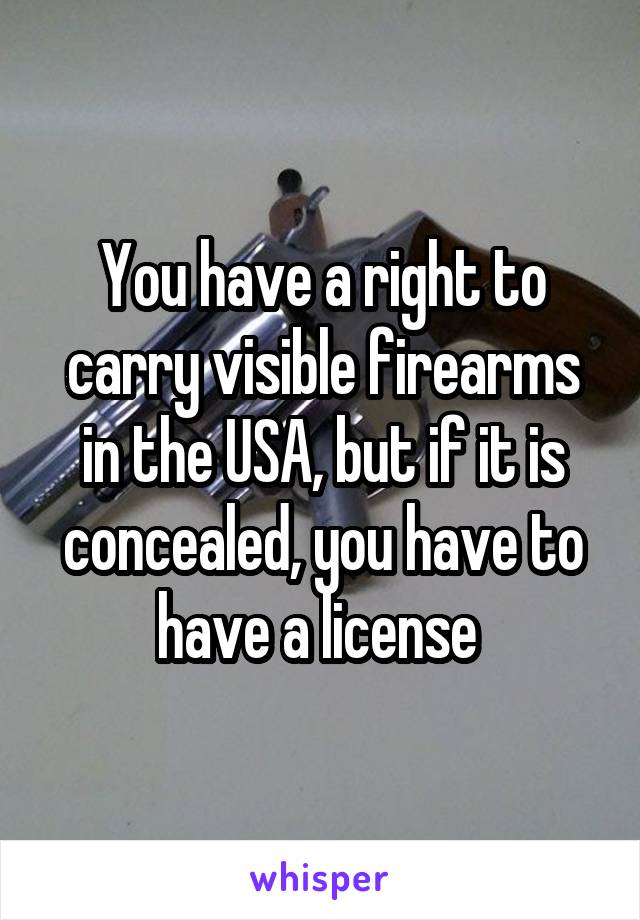 You have a right to carry visible firearms in the USA, but if it is concealed, you have to have a license 