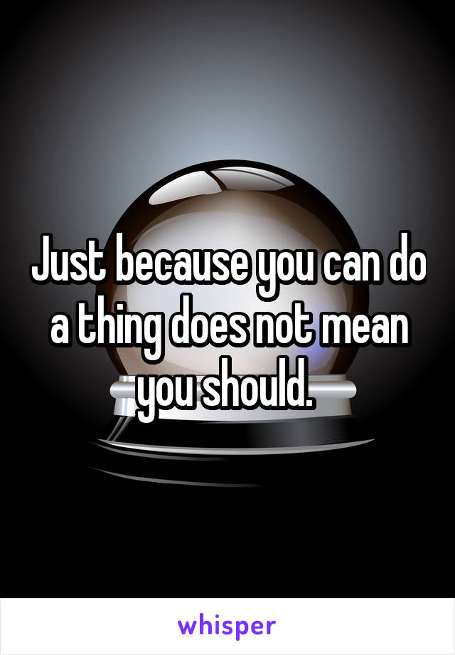 Just because you can do a thing does not mean you should. 