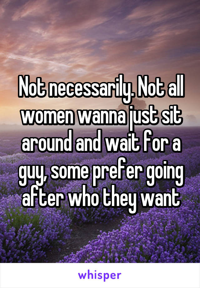 Not necessarily. Not all women wanna just sit around and wait for a guy, some prefer going after who they want