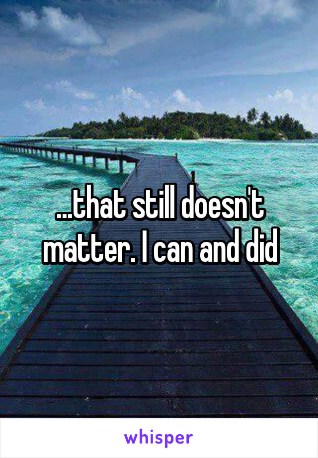 ...that still doesn't matter. I can and did