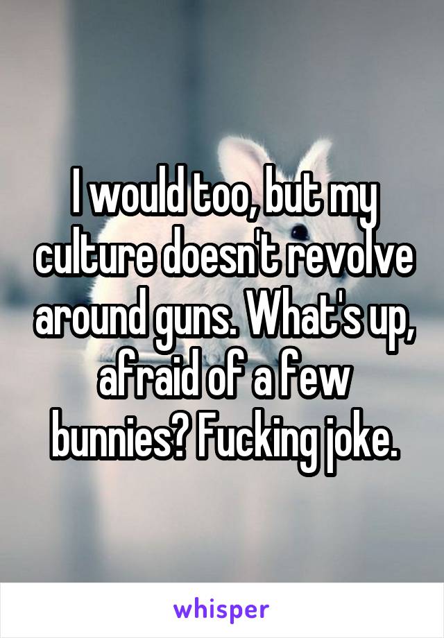 I would too, but my culture doesn't revolve around guns. What's up, afraid of a few bunnies? Fucking joke.