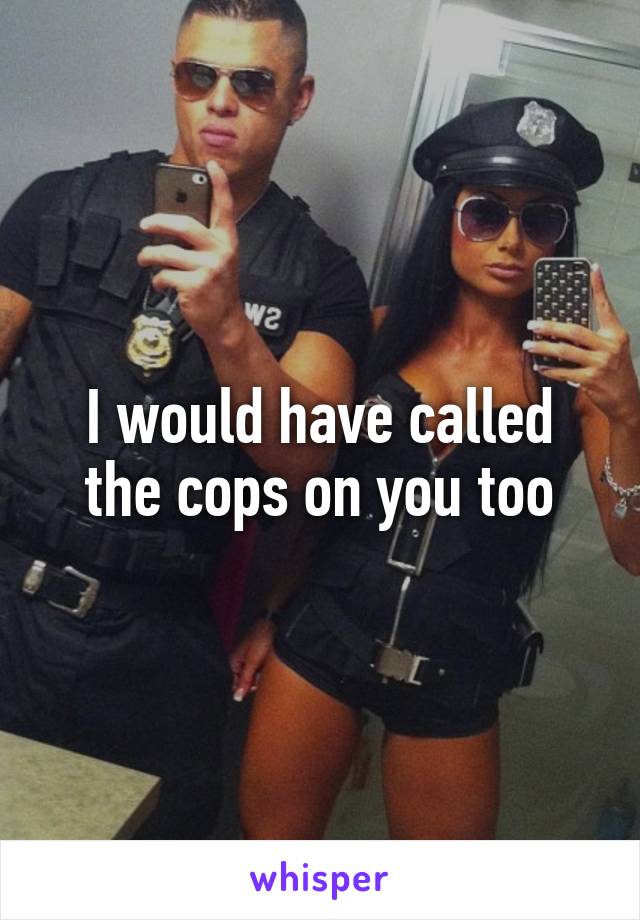 I would have called the cops on you too