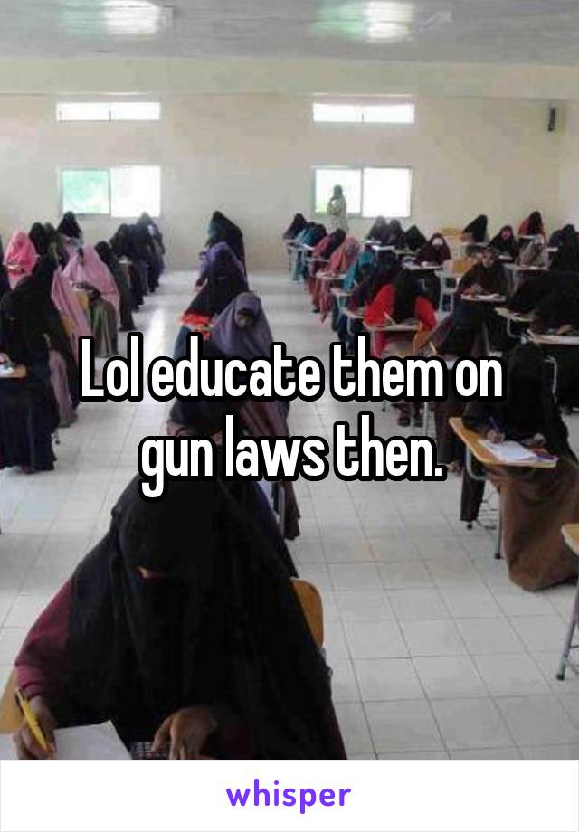 Lol educate them on gun laws then.