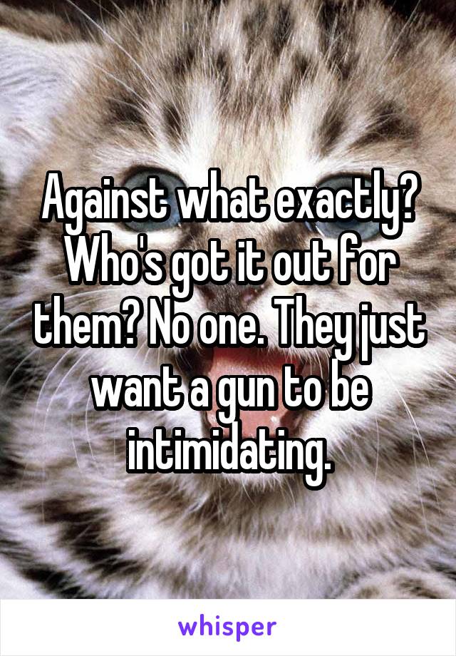 Against what exactly? Who's got it out for them? No one. They just want a gun to be intimidating.