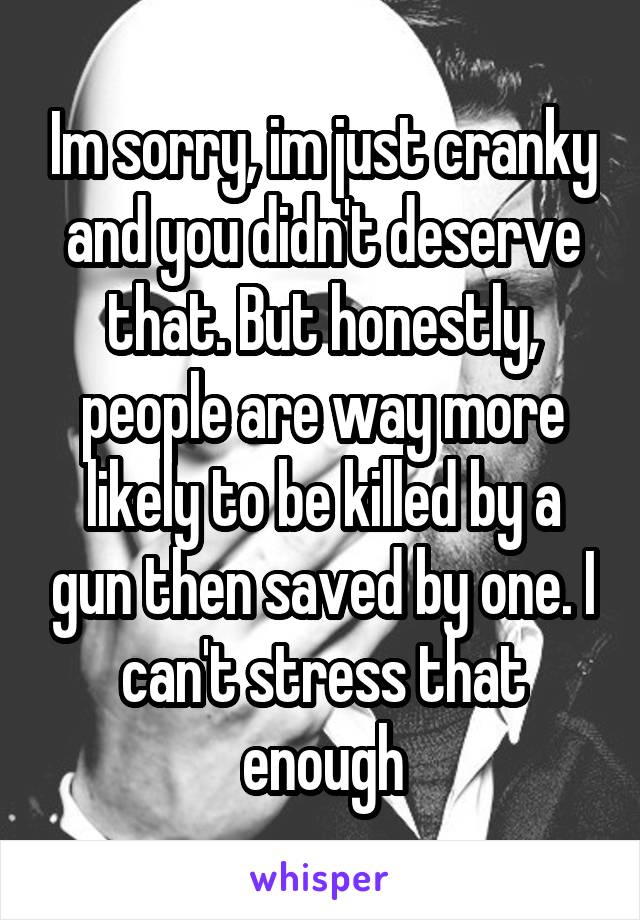 Im sorry, im just cranky and you didn't deserve that. But honestly, people are way more likely to be killed by a gun then saved by one. I can't stress that enough