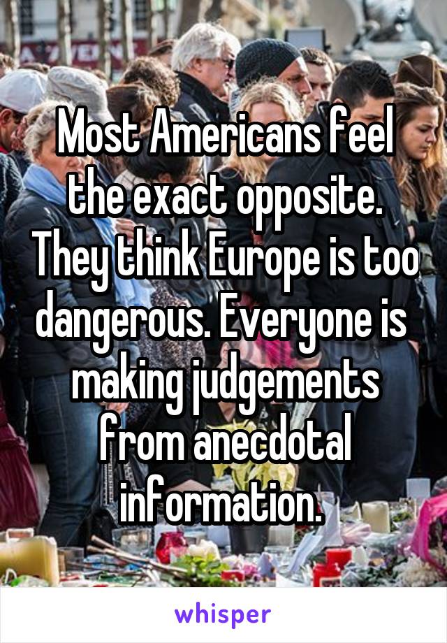 Most Americans feel the exact opposite. They think Europe is too dangerous. Everyone is  making judgements from anecdotal information. 