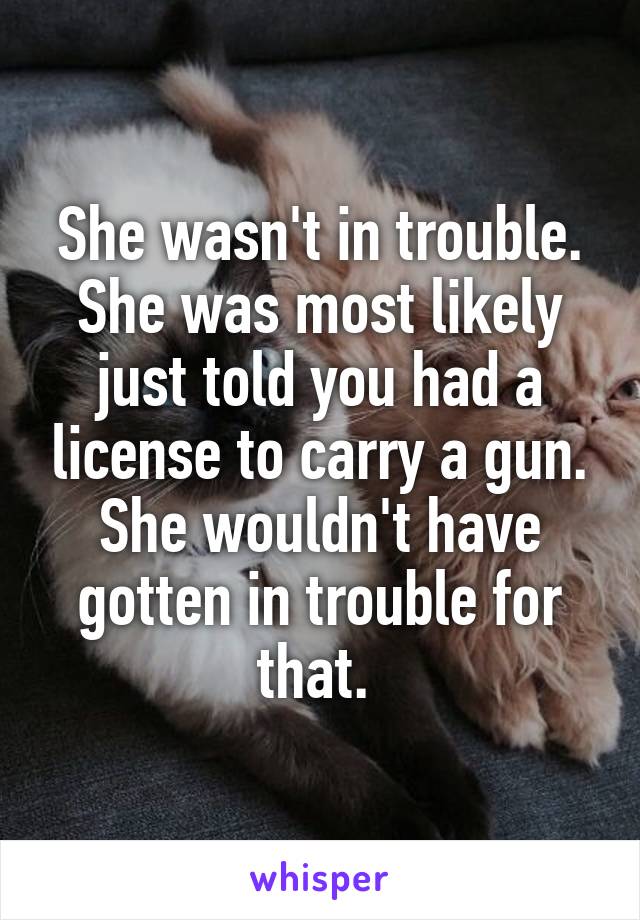 She wasn't in trouble. She was most likely just told you had a license to carry a gun. She wouldn't have gotten in trouble for that. 