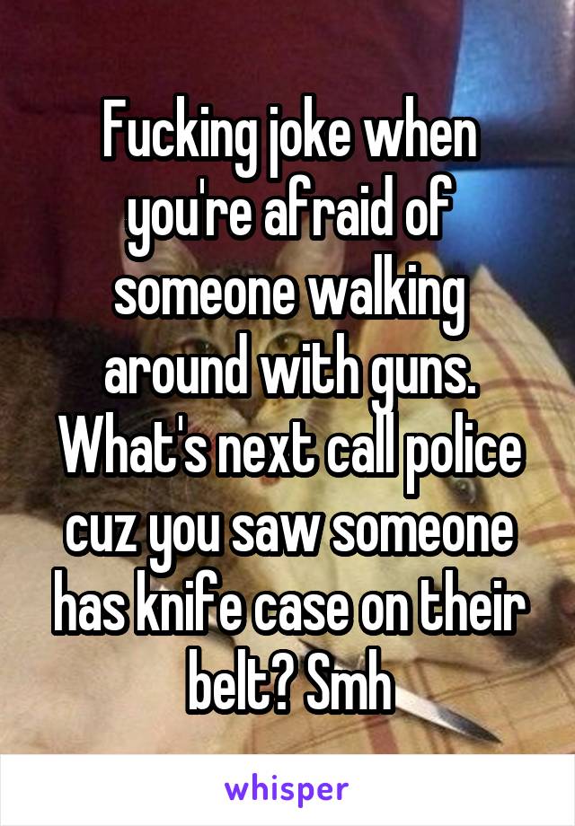 Fucking joke when you're afraid of someone walking around with guns. What's next call police cuz you saw someone has knife case on their belt? Smh