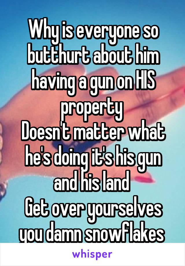 Why is everyone so butthurt about him having a gun on HIS property 
Doesn't matter what he's doing it's his gun and his land 
Get over yourselves you damn snowflakes 