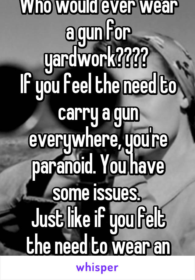 Who would ever wear a gun for yardwork???? 
If you feel the need to carry a gun everywhere, you're paranoid. You have some issues. 
Just like if you felt the need to wear an OSHA suit to garden. 