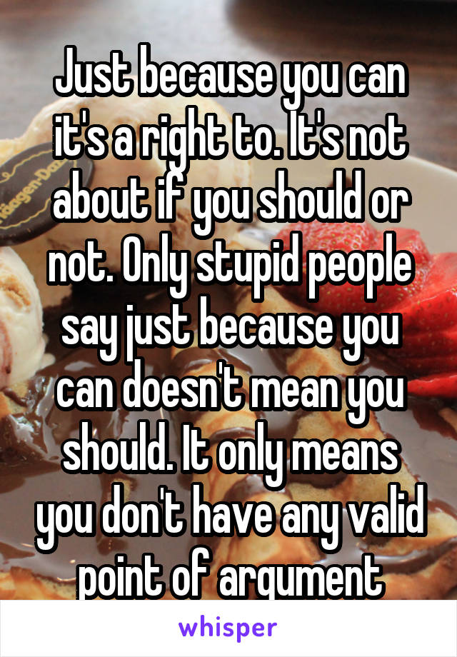 Just because you can it's a right to. It's not about if you should or not. Only stupid people say just because you can doesn't mean you should. It only means you don't have any valid point of argument