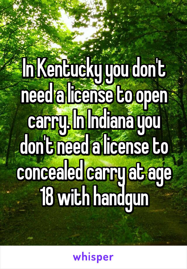 In Kentucky you don't need a license to open carry. In Indiana you don't need a license to concealed carry at age 18 with handgun