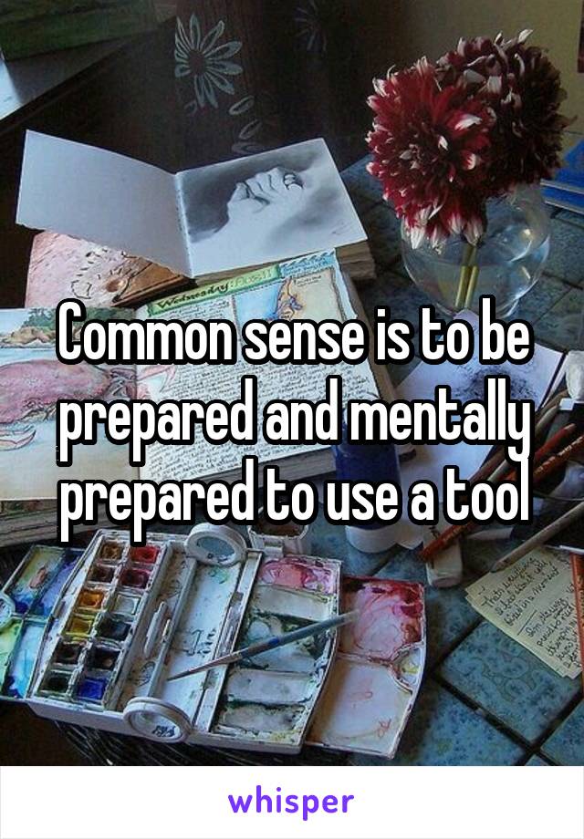 Common sense is to be prepared and mentally prepared to use a tool