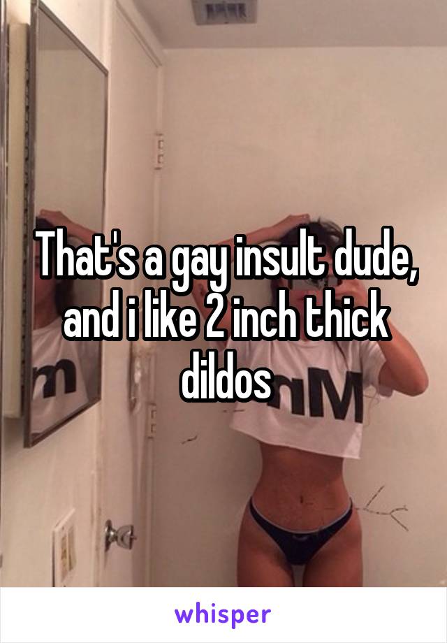 That's a gay insult dude, and i like 2 inch thick dildos