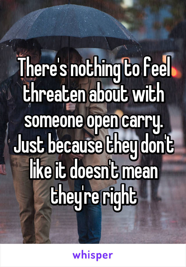 There's nothing to feel threaten about with someone open carry. Just because they don't like it doesn't mean they're right