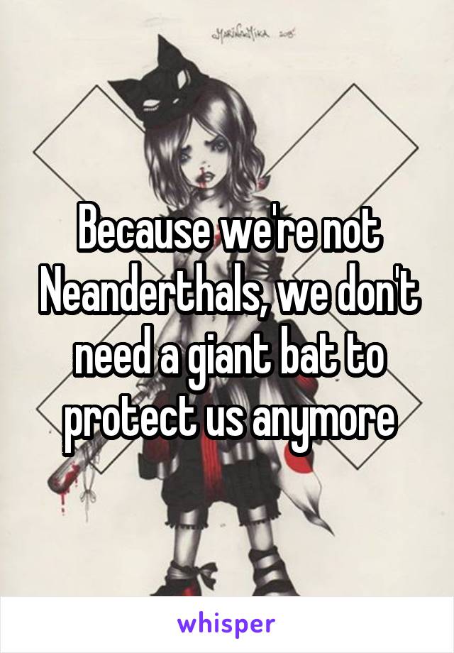 Because we're not Neanderthals, we don't need a giant bat to protect us anymore