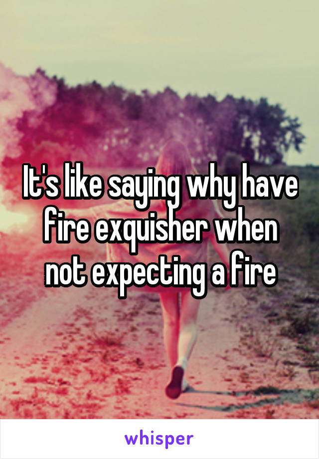 It's like saying why have fire exquisher when not expecting a fire