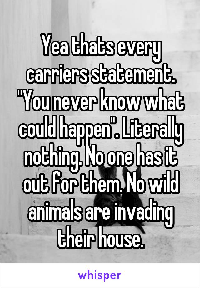 Yea thats every carriers statement. "You never know what could happen". Literally nothing. No one has it out for them. No wild animals are invading their house.