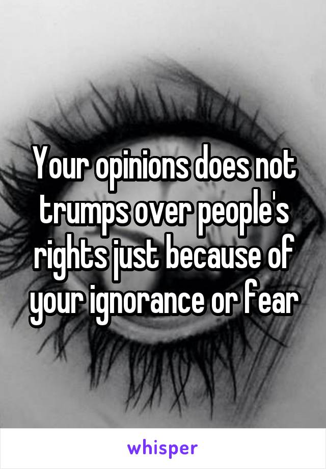 Your opinions does not trumps over people's rights just because of your ignorance or fear