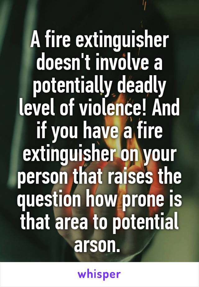 A fire extinguisher doesn't involve a potentially deadly level of violence! And if you have a fire extinguisher on your person that raises the question how prone is that area to potential arson. 