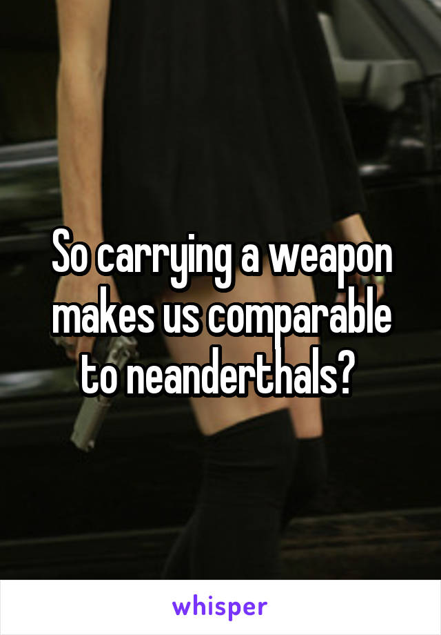 So carrying a weapon makes us comparable to neanderthals? 